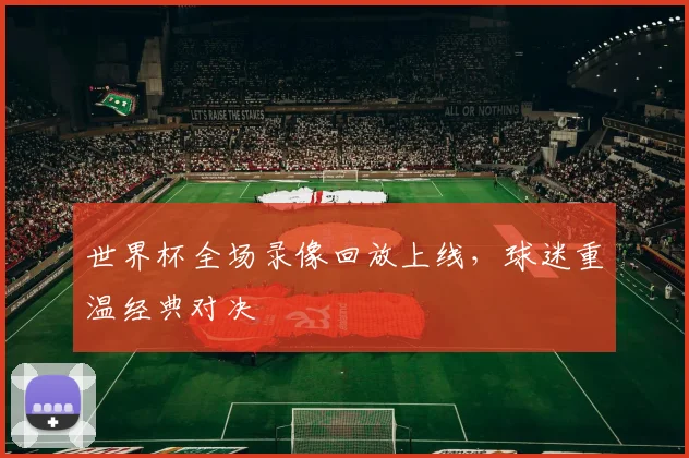 世界杯全场录像回放上线,球迷重温经典对决