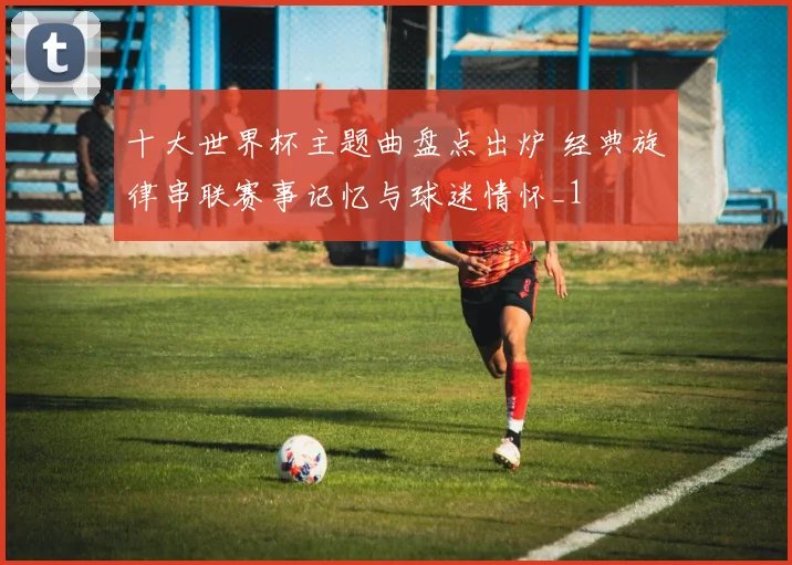十大世界杯主题曲盘点出炉 经典旋律串联赛事记忆与球迷情怀_1