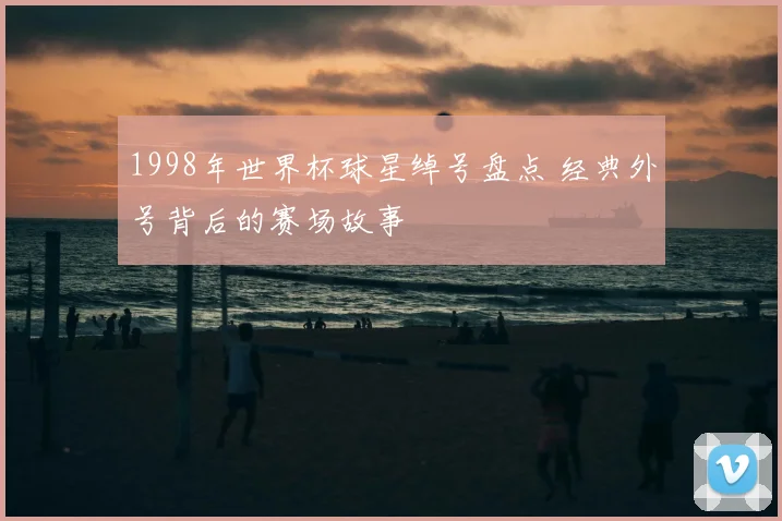 1998年世界杯球星绰号盘点 经典外号背后的赛场故事