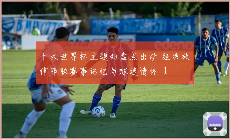 十大世界杯主题曲盘点出炉 经典旋律串联赛事记忆与球迷情怀_1